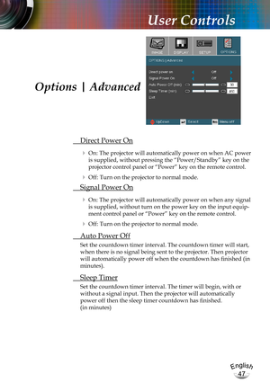 Page 47English
47
English
47
User Controls
 Direct Power On
  On: The projector will automatically power on when AC power 
is supplied, without pressing the “Power/Standby” key on the 
projector control panel or “Power” key on the remote control.
  Off: Turn on the projector to normal mode.
 Signal Power On
  On: The projector will automatically power on when any signal 
is supplied, without turn on the power key on the input equip-
ment control panel or “Power” key on the remote control.
  Off: Turn on the...