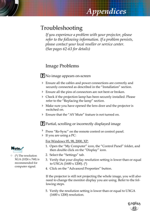 Page 49English
49
English
49
Appendices
Image Problems
 No image appears on-screen
 Ensure all the cables and power connections are correctly and 
securely connected as described in the “Installation” section.
 Ensure all the pins of connectors are not bent or broken.
 Check if the projection lamp has been securely installed. Please 
refer to the “Replacing the lamp” section.
 Make sure you have opened the lens door and the projector is 
switched on.
 Ensure that the “AV Mute” feature is not turned on....