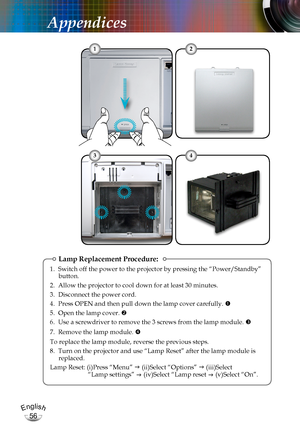 Page 56English
56
English
56
Appendices
Lamp Replacement Procedure:
1. Switch off the power to the projector by pressing the “Power/Standby” button.
2. Allow the projector to cool down for at least 30 minutes.
3. Disconnect the power cord.
4. Press OPEN and then pull down the lamp cover carefully. 
5. Open the lamp cover. 
6. Use a screwdriver to remove the 3 screws from the lamp module. 
7.  Remove the lamp module. 
To replace the lamp module, reverse the previous steps.
8.  Turn on the projector and use...