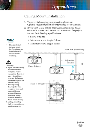 Page 61English
61
English
61
Appendices
	Please note that damage result-ing from incorrect installation will invalidate the  warranty.
NoteNote
Ceiling Mount Installation
1. To prevent damaging your projector, please use  
Optoma’s recommended mount package for installation.
2. If you wish to use a third party ceiling mount kit, please 
ensure the screws used to attached a mount to the projec-
tor met the following specifications:
  Screw type: M6
  Maximum screw length: 8.5mm
  Minimum screw length: 6.5mm...