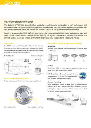 Page 2LENS SHIFT
The  EP783S  meets  a  variety  of  installation  challenges  that  come  with 
large halls, conferencing facilities, auditoriums and bars. Motorised lens 
shift aligns the projected images centrally on screen and can be adjusted 
horizontally or vertically without moving the unit.
Vertical Direction Horizontal Direction
MOTORISED ZOOM AND FOCuS
Precise and accurate control to ensure images appear crystal clear
PROJECTOR CONTROL AND  MANAGEMENT
Networking
Projectors  can  be  controlled  and...