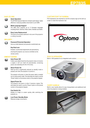 Page 4EP783S
EASY TO uSE
 Quiet Operation
 The EP783S features Optoma’s whisper-quiet design, highly 
effective in reducing audible noise levels to just 30dB.
� 
Multi-Language Support
 The  OSD  menu  supports  up  to  17  European  languages 
including French, German, Polish, Dutch, Swedish and Arabic.
� Easy Lamp Replacement 
  The lamp can be easily replaced in situ even if the projector 
is ceiling mounted.  
SECuRITY
 Password Protected Operation
 Acts as a theft deterrent and prevents unauthorised use....