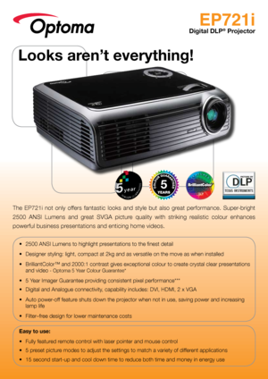 Page 1EP721i
Digital DLP® Projector
The  EP721i  not  only  offers  fantastic  looks  and  style  but  also  great  performance.  Super-bright 
2500  ANSI  Lumens  and  great  SVGA  picture  quality  with  striking  realistic  colour  enhances 
powerful business presentations and enticing home videos.
•	 2500	ANSI	Lumens	to	highlight	presentations	to	the	finest	detail
•	 Designer	styling:	light,	compact	at	2kg	and	as	versatile	on	the	move	as	when	installed
•	 BrilliantColor™	and	2000:1	contrast	gives...