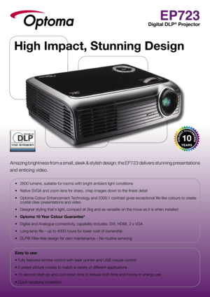Page 1EP723
Digital DLP® Projector
Amazing brightness from a small, sleek & stylish design; the EP723 delivers stunning presentations 
and enticing video.  
•  2600 lumens, suitable for rooms with bright ambient light conditions
•  Native SVGA and zoom lens for sharp, crisp images down to the ﬁ nest detail
•  Optoma Colour Enhancement Technology and 2000:1 contrast gives exceptional life-like colours to create crystal clear presentations and video
•  Designer styling that‘s light, compact at 2kg and as...