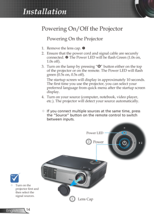 Page 14
4English

Installation

Powering On the Projector
1. Remove the lens cap. 
2.  Ensure that the power cord and signal cable are securely 
connected.  The Power LED will be flash Green (1.0s on, 
1.0s off).
3.  Turn on the lamp by pressing “
” button either on the top 
of the projector or on the remote. The Power LED will flash 
green (0.5s on, 0.5s off).
  The startup screen will display in approximately 10 seconds. 
The first time you use the projector, you can select your 
preferred language...