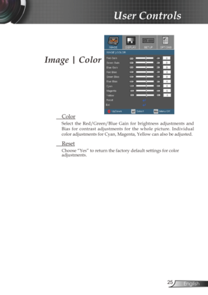 Page 25
25English

User Controls

Image | Color
 Color
Select  the  Red/Green/Blue  Gain  for  brightness  adjustments  and 
Bias  for  contrast  adjustments  for  the  whole  picture.  Individual 
color adjustments for Cyan, Magenta, Yellow can also be adjusted.   
 Reset
Choose “Yes” to return the factory default settings for color adjustments. 