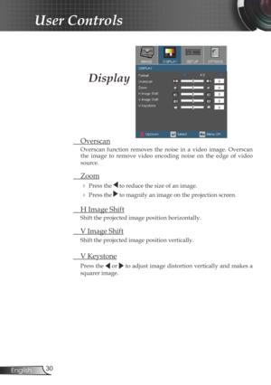 Page 30
30English

User Controls

 Overscan
Overscan  function  removes  the  noise  in  a  video  image.  Overscan the  image  to  remove  video  encoding  noise  on  the  edge  of  video 
source.
 Zoom
  Press the  to reduce the size of an image.
  Press the  to magnify an image on the projection screen. 
  H Image Shift
Shift the projected image position horizontally.  
 V Image Shift
Shift the projected image position vertically. 
 V Keystone
Press the  or  to adjust image distortion vertically and makes...