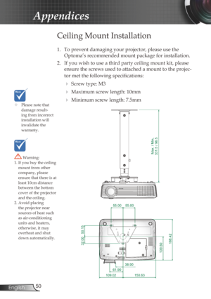 Page 50
50English

Appendices

	Please note that damage result-ing from incorrect installation will invalidate the  warranty.
Ceiling Mount Installation
1. To prevent damaging your projector, please use the 
Optoma’s recommended mount package for installation.
2.  If you wish to use a third party ceiling mount kit, please 
ensure the screws used to attached a mount to the projec-
tor met the following specifications:
  Screw type: M3
  Maximum screw length: 10mm
  Minimum screw length: 7.5mm
 Warning: 1. If...