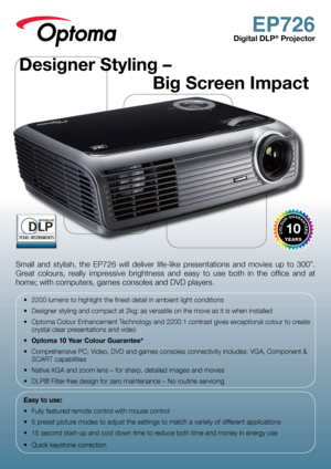 Page 1EP726
Digital DLP® Projector
Small  and  stylish,  the  EP726  will  deliver  life-like  presentations  and  movies  up  to  300”. 
Great  colours,  really  impressive  brightness  and  easy  to  use  both  in  the  office  and  at 
home; with computers, games consoles and DVD players.
•	 2200	lumens	to	highlight	the	finest	detail	in	ambient	light	conditions
•	 Designer	styling	and	compact	at	2kg;	as	versatile	on	the	move	as	it	is	when	installed
•	 Optoma	Colour	Enhancement	Technology	and	2200:1	contrast...