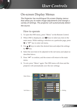 Page 21
2English

User Controls

The	Projector	has	multilingual	On-screen	Display	menus	
that	allow	you	to	make	image	adjustments	and	change	a	
variety	of	settings.	The	projector	will	automatically	detect	
the	source.	
How to operate 
1. To open the OSD menu, press “Menu” on the Remote Control.
2  When OSD is displayed, use   keys to select any item in the 
main menu. While making a selection on a particular page, press 
 or “” key to enter sub menu.
3. Use   keys to select the desired item and adjust the...