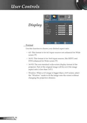 Page 28
28English

User Controls

Display
 Format
Use this function to choose your desired aspect ratio.
  4:3: This format is for 4x3 input sources not enhanced for Wide 
screen TV.
  16:9 I: This format is for 16x9 input sources, like HDTV and 
DVD enhanced for Wide screen TV.
  16:9 II: The non-standard wide-screen display format of the 
projector. Part of the original image will be cut if the image 
aspect ratio is less than 1.67:1. 
  Window: When a 4:3 image is bigger than a 16:9 screen, select 
the...