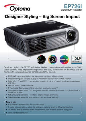 Page 1EP726i
Digital DLP® Projector
Small  and  stylish,  the  EP726i  will  deliver  life-like  presentations  and  movies  up  to  300”. 
Great  colours,  really  impressive  brightness  and  easy  to  use  both  in  the  office  and  at 
home; with computers, games consoles and DVD players.
•	 2500	ANSI	Lumens	to	highlight	the	finest	detail	in	ambient	light	conditions
•	 Designer	styling	and	compact	at	2kg;	as	versatile	on	the	move	as	it	is	when	installed
•	 BrilliantColor™	and	2200:1	contrast	gives...