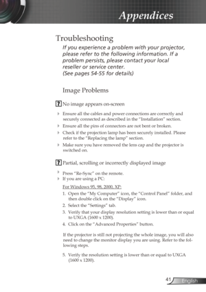 Page 41
4English

Appendices
Image Problems
 No image appears on-screen
 Ensure all the cables and power connections are correctly and 
securely connected as described in the “Installation” section.
 Ensure all the pins of connectors are not bent or broken.
 Check if the projection lamp has been securely installed. Please 
refer to the “Replacing the lamp” section.
 Make sure you have removed the lens cap and the projector is 
switched on.
 Partial, scrolling or incorrectly displayed image
 Press...