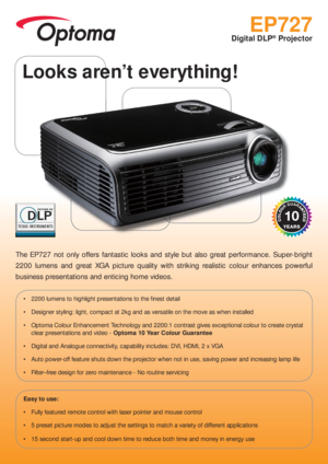 Page 1EP727
Digital DLP® Projector
The EP727 not only offers fantastic looks and style but also great performance. Super-bright 
2200 lumens and great XGA picture quality with striking realistic colour enhances powerful 
business presentations and enticing home videos.
 2200 lumens to highlight presentations to the  nest detail
 Designer styling: light, compact at 2kg and as versatile on the move as when installed
 Optoma Colour Enhancement Technology and 2200:1 contrast gives exceptional colour to create...