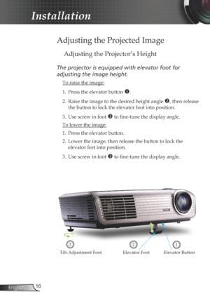 Page 16
6English

Installation

Adjusting the Projected Image
Adjusting the Projector’s Height
The	projector	is	equipped	with	elevator	foot	for		
adjusting	the	image	height.
 To raise the image:
1.  Press the elevator button 
. 
2.  Raise the image to the desired height angle 
, then release 
the button to lock the elevator foot into position.
3.  Use screw in foot 
 to fine-tune the display angle. 
 To lower the image:
1. Press the elevator button.
2.  Lower the image, then release the button to lock...
