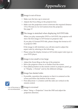 Page 43
43English

Appendices

 Image is out of focus
 Make sure the lens cap is removed.
 Adjusts the Focus Ring on the projector lens. 
 Make sure the projection screen is between the required distance 
3.9 to 39.4 feet (1.2 to 12.0 meters) from the projector.  
See page 17.
 The image is stretched when displaying 16:9 DVD title
When you play anamorphic DVD or 16:9 DVD, the projector will 
show the best image in 16:9 format on projector side.
If you play 4:3 format DVD title, please change the format as...