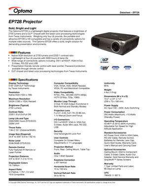 Page 1© Copyright 2008 Optoma Technology, Inc. DLP® and the DLP logo are registered trademarks of Texas Instruments. All sp\
ecifications subject to change at any time.
Datasheet – EP728
EP728 Projector
Bold, Bright and Light
The Optoma EP728 is a lightweight digital projector that features a brig\
htness of 
2700 lumens and a DLP® chipset with the latest color processing technologies 
from Texas Instruments.  Weighing only four (4) pounds, the portable a\
nd 
attractive EP728 is HD compatible and has a...