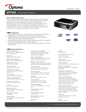 Page 1© Copyright 2008 Optoma Technology, Inc. DLP® and the DLP logo are registered trademarks of Texas Instruments. All sp\
ecifications subject to change at any time.
LIVE THE HIGH-DEFINITION LIFESTYLE
Datasheet – EP728
EP728  Multimedia Projector
Bold, Bright and Light
The Optoma EP728 is a lightweight digital projector that features 
a brightness of 2700 lumens and a DLP® chipset with the latest 
color processing technologies from Texas Instruments.  
Weighing only 4.4 pounds, the portable and attractive...