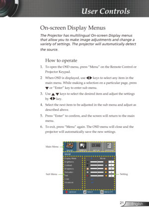 Page 21
2English

User Controls

The	Projector	has	multilingual	On-screen	Display	menus	
that	allow	you	to	make	image	adjustments	and	change	a	
variety	of	settings.	The	projector	will	automatically	detect	
the	source.	
How to operate 
1. To open the OSD menu, press “Menu” on the Remote Control or 
Projector Keypad.
2  When OSD is displayed, use   keys to select any item in the 
main menu. While making a selection on a particular page, press 
 or “Enter” key to enter sub menu.
3. Use   keys to select the...