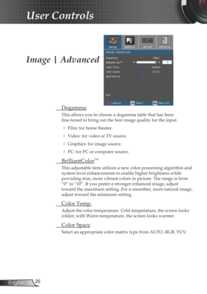 Page 26
26English

User Controls

Image | Advanced
 Degamma
This allows you to choose a degamma table that has been  
fine-tuned to bring out the best image quality for the input.
  Film: for home theater.
  Video: for video or TV source.
  Graphics: for image source.
  PC: for PC or computer source.
  BrilliantColorTM
This adjustable item utilizes a new color-processing algorithm and 
system level enhancements to enable higher brightness while  
providing true, more vibrant colors in picture. The range is...