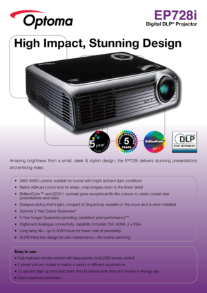 Page 1EP728i
Digital DLP® Projector
Amazing  brightness  from  a  small,  sleek  &  stylish  design;  the  EP728i  delivers  stunning  presentations  
and enticing video.  
•	 2800	ANSI	Lumens,	suitable	for	rooms	with	bright	ambient	light	conditions
•	 Native	XGA	and	zoom	lens	for	sharp,	crisp	images	down	to	the	finest	detail
•	 BrilliantColor™	and	2200:1	contrast	gives	exceptional	life-like	colours	to	create	crystal	clear	  presentations and video
•	 Designer	styling	that‘s	light,	compact	at	2kg	and	as...