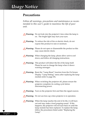 Page 22English ...
Usage Notice
Precautions
Follow all warnings, precautions and maintenance as recom-
mended in this user’s guide to maximize the life of your
unit.
Warning-Do not look into the projector’s lens when the lamp is
on.  The bright light may hurt your eyes.
Warning-To reduce the risk of fire or electric shock, do not
expose this product to rain or moisture.
Warning-Please do not open or disassemble the product as this
may cause electric shock.
Warning-When changing the lamp, please allow unit to...