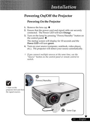 Page 1111... English
Installation
Powering On the Projector
1.Remove the lens cap. n
2.Ensure that the power cord and signal cable are securely
connected.  The Power LED will turn Orange.
3.Turn on the lamp by pressing “Power/Standby” button on
the control panel. o
The startup screen will display for 10 seconds and the
Power LED will turn green.
4.Turn on your source (computer, notebook, video player,
etc.).  The projector will detect your source automatically.
™If you connect multiple sources at the same time,...