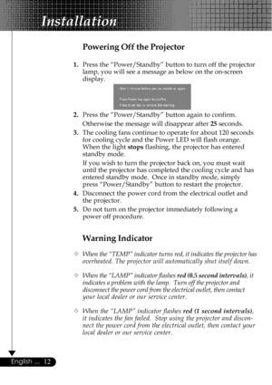 Page 1212English ...
Installation
Warning Indicator
™When the “TEMP” indicator turns red, it indicates the projector has
overheated. The projector will automatically shut itself down.
™When the “LAMP” indicator flashes red (0.5 second intervals), it
indicates a problem with the lamp.  Turn off the projector and
disconnect the power cord from the electrical outlet, then contact
your local dealer or our service center.
™When the “LAMP” indicator flashes red (1 second intervals),
it indicates the fan failed.  Stop...