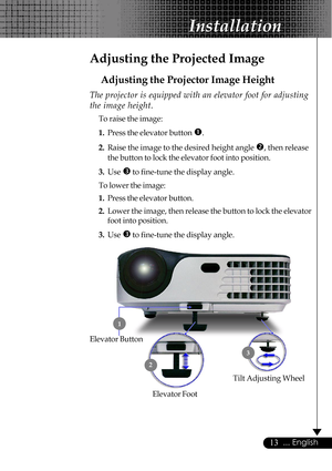 Page 1313... English
Adjusting the Projected Image
Adjusting the Projector Image Height
Tilt Adjusting Wheel
Elevator Foot
2
3
Elevator Button
The projector is equipped with an elevator foot for adjusting
the image height.
To raise the image:
1.Press the elevator button 
n.
2.Raise the image to the desired height angle o, then release
the button to lock the elevator foot into position.
3.Use 
p to fine-tune the display angle.
To lower the image:
1.Press the elevator button.
2.Lower the image, then release the...