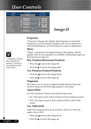 Page 2222English ...
Image-II
User Controls
Frequency
“Frequency”changes the display data frequency to match the
frequency of your computer’s graphic card. If you experience a
vertical flickering bar, use this function to make an adjustment.
Phase
“Phase” synchronizes the signal timing of the display with the
graphic card. If you experience an unstable or flickering image, use
this function to correct it.
Hor. Position (Horizontal Position)
4
Press the  to move the image left.
4Press the  to move the image...