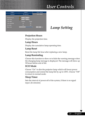 Page 2525... English
Projection Hours
Display the projection time.
Lamp Hours
Display the cumulative lamp operating time.
Lamp Reset
Reset the lamp life hour after replacing a new lamp.
Lamp Reminding
Choose this function to show or to hide the warning message when
the changing lamp message is displayed. The message will show up
30 hours before end of life.
ECO Mode
Choose “On” to dim the projector lamp which will lower power
consumption and extend the lamp life by up to 130%. Choose ”Off”
to return to normal...