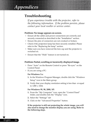 Page 2626English ...
Appendices
Problem: No image appears on screen.
4Ensure all the cables and power connections are correctly and
securely connected as described in the “Installation” section.
4Ensure the pins of connectors are not crooked or broken.
4Check if the projection lamp has been securely installed. Please
refer to the “Replacing the lamp” section.
4Make sure you have removed the lens cap and the projector is
switched on.
4Ensure that the “Hide” feature is not turned on.
Problem: Partial, scrolling...