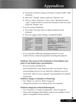 Page 2727... English
4.Verify the resolution setting is less than or equal to 1280 x 1024
resolution.
5.Select the “Change” button under the “Monitor” tab .
6.Click on “Show all devices.” Next, select “Standard monitor
types” under the SP box; choose the resolution mode you need
under the “Models” box.
4If you are using a Notebook:
1.First, follow the steps above to adjust resolution of the
computer.
2.Press the toggle output settings. example:[Fn]+[F4]
4If you experience difficulty changing resolutions or...