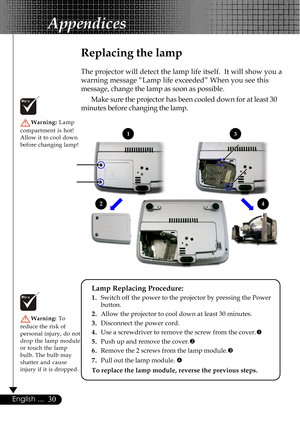 Page 3030English ...
Replacing the lamp
The projector will detect the lamp life itself.  It will show you a
warning message “Lamp life exceeded” When you see this
message, change the lamp as soon as possible.
Make sure the projector has been cooled down for at least 30
minutes before changing the lamp.
Warning: Lamp
compartment is hot!
Allow it to cool down
before changing lamp!
Warning: To
reduce the risk of
personal injury, do not
drop the lamp module
or touch the lamp
bulb. The bulb may
shatter and cause...