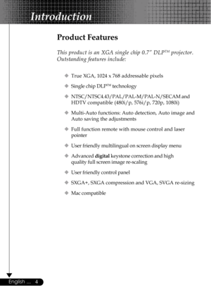 Page 44English ...
Product Features
This product is an XGA single chip 0.7” DLPTM projector.
Outstanding features include:
‹True XGA, 1024 x 768 addressable pixels
‹Single chip DLP
TM technology
‹NTSC/NTSC4.43/PAL/PAL-M/PAL-N/SECAM and
HDTV compatible (480i/p, 576i/p, 720p, 1080i)
‹Multi-Auto functions: Auto detection, Auto image and
Auto saving the adjustments
‹Full function remote with mouse control and laser
pointer
‹User friendly multilingual on screen display menu
‹Advanced digital keystone correction and...