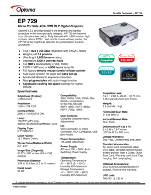 Page 1
 
  
 
Faxable Datasheet – EP 729 
 
©   Copyright 2005 Optoma Technology, Inc. The DLPTM medallion is a trademark of Texas  Instruments. All other names mentioned herein are  property of their respective owners. 
 
FXDS-729-002 
 
EP 729 
Micro Portable XGA DDR DLP Digital Projector  
Specifications  
Brightness (Typical):  
1,600 lumens   
Resolution: 
1,024 x 768 XGA   
Contrast Ratio:  
2200:1 (Full On/Full Off)  
Lamp: 
156 W P-VIP Lamp 
4000(STD)/3000(BrightMode) Hours  
Display Type:  
0.7” DDR...