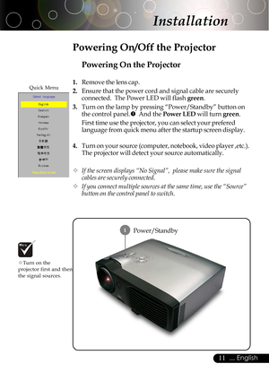 Page 1111... English
Installation
Power/Standby
Powering On the Projector
1.Remove the lens cap.
2.Ensure that the power cord and signal cable are securely
connected.  The Power LED will flash green.
3.Turn on the lamp by pressing “Power/Standby” button on
the control panel.n  And the Power LED will turn green.
First time use the projector, you can select your prefered
language from quick menu after the startup screen display.
4.Turn on your source (computer, notebook, video player ,etc.).
The projector will...