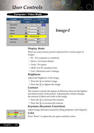 Page 2020English ...
Image-I
Display Mode
There are many factory presets optimized for various types of
images.
4PC : For computer or notebook.
4Movie : For home theater.
4Game : For game.
4sRGB : For PC standard color.
4User : Memorize user’s settings.
Brightness
Adjust the brightness of the image.
4Press the  to darken image.
4Press the  to lighten the image.
Contrast
The contrast controls the degree of difference between the lightest
and darkest parts of the picture. Adjusting the contrast changes
the amount...