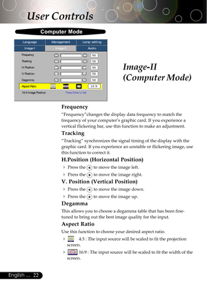 Page 2222English ...
Image-II
(Computer Mode)
Computer Mode
User Controls
Image-IImage-IIAudio Language ManagementLamp setting
Frequency
Tracking
H. Position
V. Position
Degamma
Aspect Ratio
16:9 Image PositionPress Enter to Set
Frequency
“Frequency”changes the display data frequency to match the
frequency of your computer’s graphic card. If you experience a
vertical flickering bar, use this function to make an adjustment.
Tracking
“Tracking” synchronizes the signal timing of the display with the
graphic card....