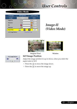 Page 2525... English
User Controls
Image-II
(Video Mode)
16:9 Image Position
Adjust the image position to up or down, when you select the
aspect ratio to 16:9.
4Press the  to move the image down.
4Press the  to move the image up.
16:9 Image Position
Video Mode
Image-IImage-IIAudio Language ManagementLamp setting
Degamma
Saturation
Tint
Sharpness
Aspect Ratio
16:9 Image PositionPress Enter to Set
Window Original Pixel         