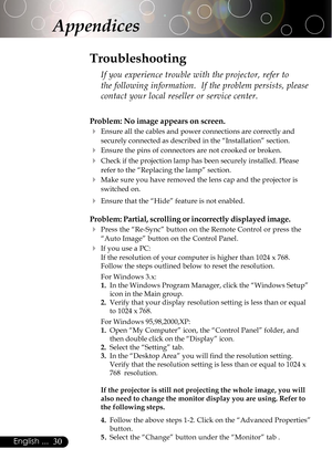 Page 3030English ...
Appendices
Problem: No image appears on screen.
4Ensure all the cables and power connections are correctly and
securely connected as described in the “Installation” section.
4Ensure the pins of connectors are not crooked or broken.
4Check if the projection lamp has been securely installed. Please
refer to the “Replacing the lamp” section.
4Make sure you have removed the lens cap and the projector is
switched on.
4Ensure that the “Hide” feature is not enabled.
Problem: Partial, scrolling or...