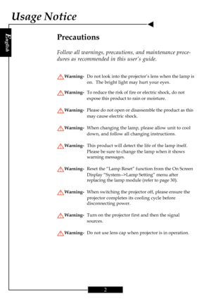 Page 2E
nglish
2
Usage Notice
Precautions
Follow all warnings, precautions, and maintenance proce-
dures as recommended in this user’s guide.
Warning-Do not look into the projector’s lens when the lamp is
on.  The bright light may hurt your eyes.
Warning-To reduce the risk of fire or electric shock, do not
expose this product to rain or moisture.
Warning-Please do not open or disassemble the product as this
may cause electric shock.
Warning-When changing the lamp, please allow unit to cool
down, and follow all...