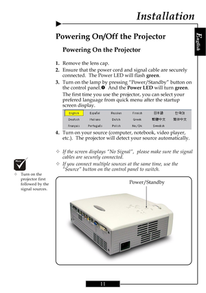 Page 11E
nglish
11
Installation
Power/Standby
Powering On the Projector
1.Remove the lens cap.
2.Ensure that the power cord and signal cable are securely
connected.  The Power LED will flash green.
3.Turn on the lamp by pressing “Power/Standby” button on
the control panel.n  And the Power LED will turn green.
The first time you use the projector, you can select your
prefered language from quick menu after the startup
screen display.
4.Turn on your source (computer, notebook, video player,
etc.).  The projector...