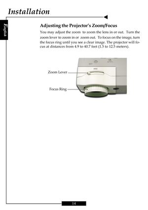 Page 14E
nglish
14
Zoom Lever
Adjusting the Projector’s Zoom/Focus
You may adjust the zoom  to zoom the lens in or out.  Turn the
zoom lever
 to zoom in or  zoom out.  To focus on the image, turn
the focus ring until you see a clear image. The projector will fo-
cus at distances from 4.9 to 40.7 feet (1.5 to 12.5 meters).
Installation
Focus Ring   