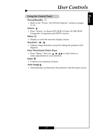 Page 17E
nglish
17
Using the Control Panel
Power/Standby  
4Refer to the “Power  On/Off the Projector” section on pages
11-12.
Source  
4Press “Source” to choose DVI, RGB, S-Video, SCART RGB,
Composite, Component and HDTV sources.
Menu 
4Display or exits the onscreen display menus.
Keystone + /- 
4Adjusts image distortion caused by tilting the projector (±16
degrees).
Four Directional Select Keys
4Press “Menu,” then use         to select items or
make adjustments to your selection.
Enter 
4Confirm your...