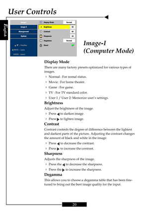 Page 20E
nglish
20
User Controls
Image-I
(Computer Mode)
Display Mode
There are many factory presets optimized for various types of
images.
4Normal : For nomal status.
4Movie : For home theater.
4Game : For game.
4TV : For TV standard color.
4User 1 / User 2: Memorize user’s settings.
Brightness
Adjust the brightness of the image.
4Press  to darken image.
4Press  to lighten image.
Contrast
Contrast controls the degree of difference between the lightest
and darkest parts of the picture. Adjusting the contrast...