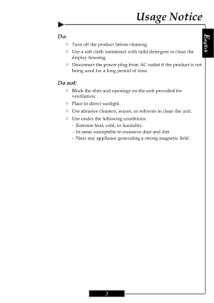 Page 3E
nglish
3
Do:
™Turn off the product before cleaning.
™Use a soft cloth moistened with mild detergent to clean the
display housing.
™Disconnect the power plug from AC outlet if the product is not
being used for a long period of time.
Do not:
™Block the slots and openings on the unit provided for
ventilation.
™Place in direct sunlight.
™Use abrasive cleaners, waxes, or solvents to clean the unit.
™Use under the following conditions:
- Extreme heat, cold, or humidity.
- In areas susceptible to excessive...