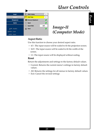 Page 25E
nglish
25
Aspect Ratio
Use this function to choose your desired aspect ratio.
44:3 : The input source will be scaled to fit the projection screen.
416:9 : The input source will be scaled to fit the width of the
screen.
41:1 :The input source will be displayed without scaling.
Reset
Return the adjustments and settings to the factory default values.
4Current: Returns the current menu’s settings to factory default
values.
4All: Returns the settings for all menus to factory default values.
4Exit: Cancel...