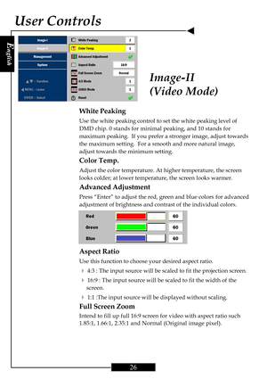 Page 26E
nglish
26
User Controls
White Peaking
Use the white peaking control to set the white peaking level of
DMD chip. 0 stands for minimal peaking, and 10 stands for
maximum peaking.  If you prefer a stronger image, adjust towards
the maximum setting.  For a smooth and more natural image,
adjust towards the minimum setting.
Color Temp.
Adjust the color temperature. At higher temperature, the screen
looks colder; at lower temperature, the screen looks warmer.
Advanced Adjustment
Press “Enter” to adjust the...