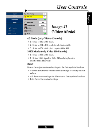 Page 27E
nglish
27
Image-II
(Video Mode)
4:3 Mode (only Video 4:3 mode)
4
1 : Scale to 640 x 480 pixel.
42 : Scale to 854 x 480 pixel stretch horizontally.
43 : Scale to 854 x 640 pixel crop to 854 x 480.
1080i Mode (only Video 1080i mode)
4
1 : Scale to 854 x 480 pixel.
42 : Scales 1080i signal to 960 x 540 and displays the
middle 854 x 480 pixels.
Reset
Return the adjustments and settings to the factory default values.
4Current: Returns the current menu’s settings to factory default
values.
4All: Returns the...